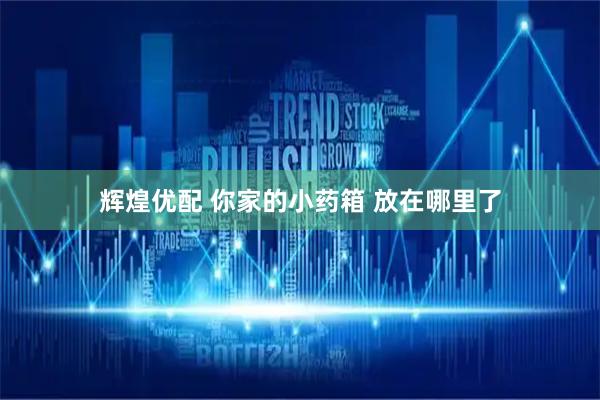辉煌优配 你家的小药箱 放在哪里了