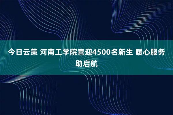 今日云策 河南工学院喜迎4500名新生 暖心服务助启航