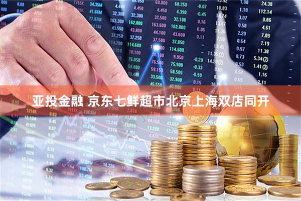 亚投金融 京东七鲜超市北京上海双店同开