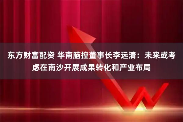 东方财富配资 华南脑控董事长李远清：未来或考虑在南沙开展成果转化和产业布局